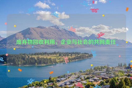 废弃物回收利用，企业与社会的共同责任